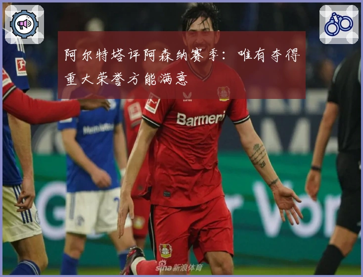 阿尔特塔评阿森纳赛季：唯有夺得重大荣誉方能满意