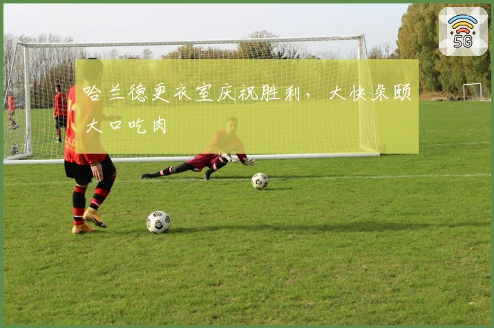 哈兰德更衣室庆祝胜利，大快朵颐大口吃肉