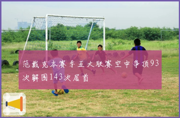 范戴克本赛季五大联赛空中争顶93次解围143次居首
