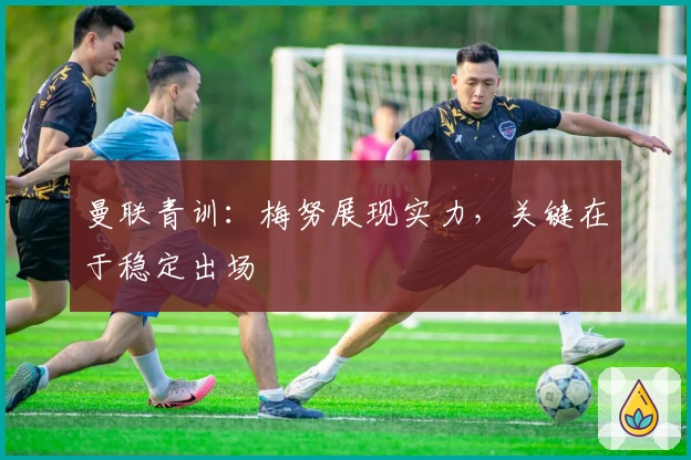 曼联青训：梅努展现实力，关键在于稳定出场